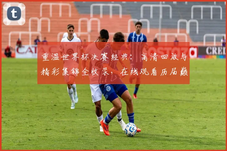 重温世界杯决赛经典:高清回放与精彩集锦全收录,在线观看历届巅峰瞬间