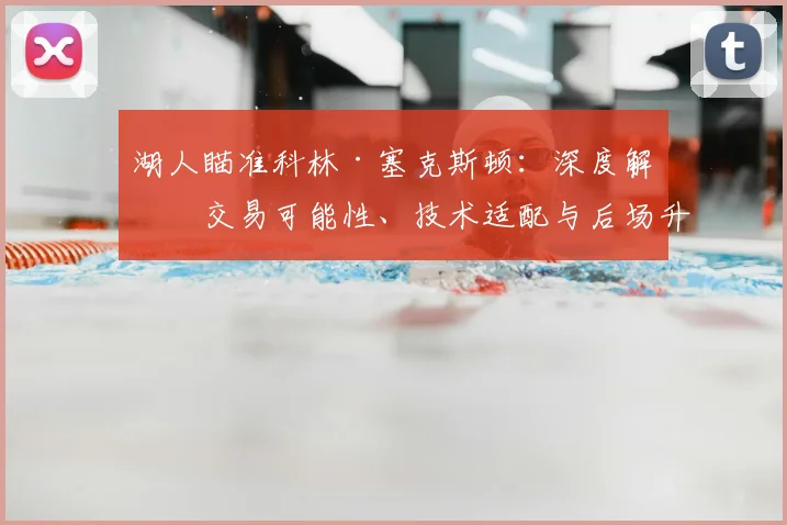 湖人瞄准科林·塞克斯顿:深度解析交易可能性、技术适配与后场升级前景
