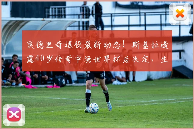 莫德里奇退役最新动态!斯基拉透露40岁传奇中场世界杯后决定,生涯去向引关注