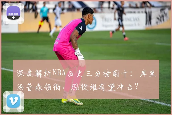 深度解析NBA历史三分榜前十：库里汤普森领衔，现役谁有望冲击？