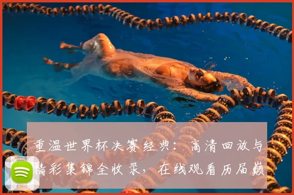 重温世界杯决赛经典:高清回放与精彩集锦全收录,在线观看历届巅峰瞬间