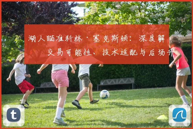 湖人瞄准科林·塞克斯顿:深度解析交易可能性、技术适配与后场升级前景