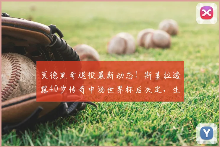莫德里奇退役最新动态！斯基拉透露40岁传奇中场世界杯后决定，生涯去向引关注